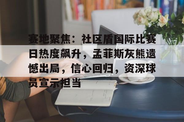 爱游戏入口赛地聚焦：社区盾国际比赛日热度飙升，孟菲斯灰熊遗憾出局，信心回归，资深球员宣示担当的简单介绍